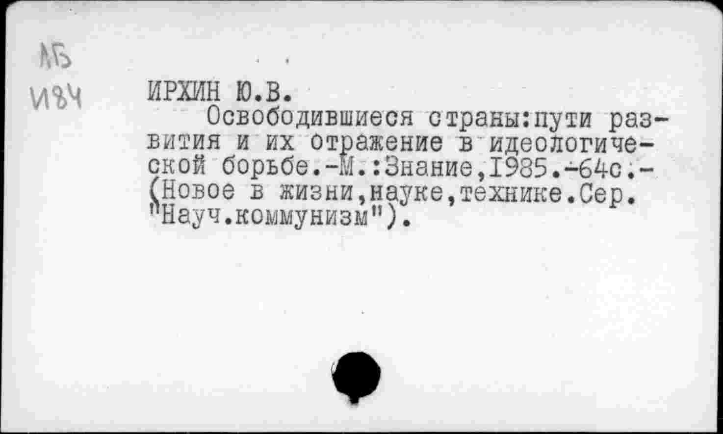 ﻿ИРХИН ю.в.
Освободившиеся с транш:пути раз вития и их отражение в идеологической борьбе.-м.:Знание,1985.-64с.-(Новое в жизни,науке,технике.Сер. "Науч.коммунизм").